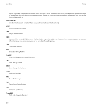 Page 332A public key is a key that people other than the certificate subject can use. BlackBerry® devices use public keys to encrypt email messages
or PIN messages that users send to certificate subjects and to verify the signature on email messages or PIN messages that users receive
from certificate subjects.
root certificate A root certificate is a self-signed certificate and usually belongs to a certificate authority.
RTSP Real Time Streaming Protocol
SAN subject alternative name
SDN A service dialing number...