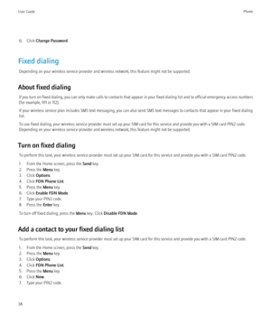 Page 406. Click Change Password .
Fixed dialing Depending on your wireless service provider and wireless network, this feature might not be supported.
About fixed dialing If you turn on fixed dialing, you can only make calls to contacts that appear in your fixed dialing list and to official emergency access numbers
(for example, 911 or 112).
If your wireless service plan includes SMS text messaging, you can also send SMS text messages to contacts that appear in your fixed dialing
list.
To use fixed dialing,...