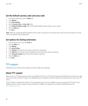 Page 42Set the default country code and area code1. In the phone application, press the  Menu key.
2. Click  Options.
3. Click  Smart Dialing .
4. Set the  Country Code  and Area Code  fields.
5. In the  National Number Length  field, set the default length for phone numbers in your country.
6. Press the  Menu key.
7. Click  Save.
Note:   When you calculate the default length for phone numbers, include your area code and local number, but do not include your country
code or the National Direct Dialing prefix....