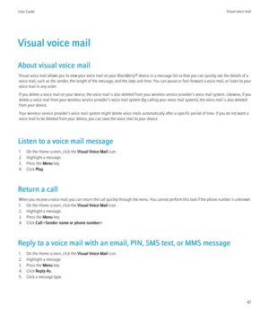 Page 49Visual voice mail
About visual voice mail Visual voice mail allows you to view your voice mail on your BlackBerry® device in a message list so that you can quickly see the details of a
voice mail, such as the sender, the length of the message, and the date and time. You can pause or fast-forward a voice mail, or listen to your
voice mail in any order.
If you delete a voice mail on your device, the voice mail is also deleted from your wireless service provider's voice mail system. Likewise, if you...