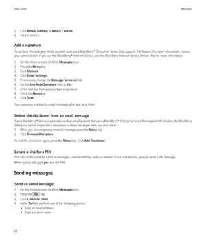 Page 562. Click Attach Address  or Attach Contact .
3. Click a contact.
Add a signature
To perform this task, your email account must use a BlackBerry® Enterprise Server that supports this feature. For more information, contact
your administrator. If you use the BlackBerry® Internet Service, see the  BlackBerry Internet Service Online Help for more information.
1. On the Home screen, click the  Messages icon.
2. Press the  Menu key.
3. Click  Options.
4. Click  Email Settings .
5. If necessary, change the...