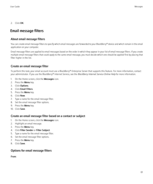 Page 632. Click OK.
Email message filters About email message filters
You can create email message filters to specify which email messages are forwarded to your  BlackBerry® device and which remain in the email
application on your computer.
Email message filters are applied to email messages based on the order in which they appear in your list of email message filters. If you create
multiple email message filters that could apply to the same email message, you must decide which one should be applied first by...