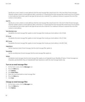 Page 64Specify one or more contacts or email addresses that the email message filter should search for in the From field of email messages.
Separate multiple contacts or email addresses with a semicolon (;). To specify that the email message filter should search for all contacts
or email addresses that contain specific text, type the text and use an asterisk (*) as a wildcard character to represent the rest of the
contact or email address.
Sent To: Specify one or more contacts or email addresses that the email...