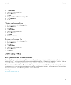 Page 654. Click Email Filters .
5. Highlight an email message filter.
6. Press the  Menu key.
7. Click  Edit.
8. Change the options for the email message filter.
9. Press the  Menu key.
10. Click  Save.
Prioritize email message filters
1. On the Home screen, click the  Messages icon.
2. Press the  Menu key.
3. Click  Options.
4. Click  Email Filters .
5. Highlight an email message filter.
6. Press the  Menu key.
7. Click  Move.
8. Click the new location.
Delete an email message filter
1. On the Home screen,...