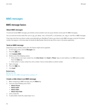 Page 76MMS messages
MMS message basics About MMS messages
To send and receive MMS messages, your wireless service provider must set up your wireless service plan for MMS messaging.
You can send and receive media files such as .jpg, .gif, .wbmp, .midi, .vcf (vCard®), .ics (iCalendar), .avi, .mpg, or .mov files in MMS messages.
If you have more than one phone number associated with your BlackBerry® device, your device sends MMS messages using the first phone
number that appears in the drop-down list beside the My...