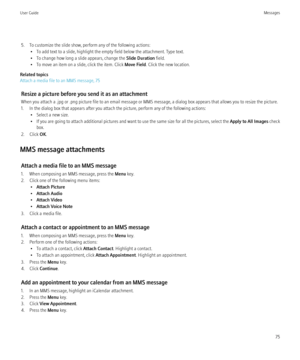 Page 775. To customize the slide show, perform any of the following actions:• To add text to a slide, highlight the empty field below the attachment. Type text.
• To change how long a slide appears, change the  Slide Duration field.
• To move an item on a slide, click the item. Click  Move Field. Click the new location.
Related topics
Attach a media file to an MMS message, 75
Resize a picture before you send it as an attachment
When you attach a .jpg or .png picture file to an email message or MMS message, a...