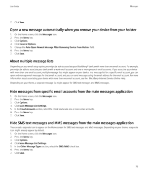 Page 817. Click Save.
Open a new message automatically when you remove your device from your holster 1. On the Home screen, click the  Messages icon.
2. Press the  Menu key.
3. Click  Options.
4. Click  General Options .
5. Change the  Auto Open Newest Message After Removing Device From Holster  field.
6. Press the  Menu key.
7. Click  Save.
About multiple message lists Depending on your email setup option, you might be able to associate your  BlackBerry® device with more than one email account. For example,...