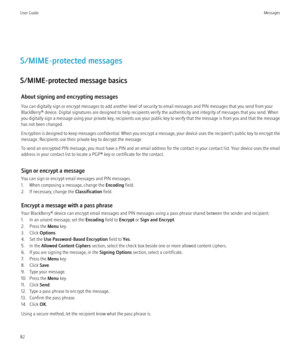 Page 84S/MIME-protected messages
S/MIME-protected message basics About signing and encrypting messages
You can digitally sign or encrypt messages to add another level of security to email messages and PIN messages that you send from your
BlackBerry® device. Digital signatures are designed to help recipients verify the authenticity and integrity of messages that you send. When
you digitally sign a message using your private key, recipients use your public key to verify that the message is from you and that the...