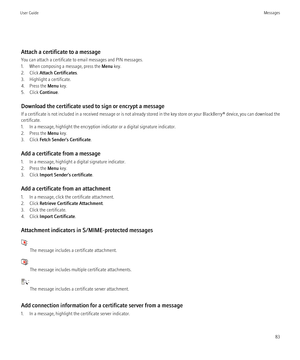 Page 85Attach a certificate to a message
You can attach a certificate to email messages and PIN messages.
1. When composing a message, press the  Menu key.
2. Click  Attach Certificates .
3. Highlight a certificate.
4. Press the  Menu key.
5. Click  Continue.
Download the certificate used to sign or encrypt a message
If a certificate is not included in a received message or is not already stored in the key store on your  BlackBerry® device, you can download the
certificate.
1. In a message, highlight the...