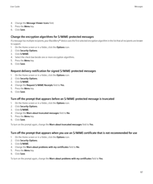 Page 894. Change the Message Viewer Icons  field.
5. Press the  Menu key.
6. Click  Save.
Change the encryption algorithms for S/MIME-protected messages
If a message has multiple recipients, your  BlackBerry® device uses the first selected encryption algorithm in the list that all recipients are known
to support.
1. On the Home screen or in a folder, click the  Options icon.
2. Click  Security Options .
3. Click  S/MIME.
4. Select the check box beside one or more encryption algorithms.
5. Press the  Menu key....