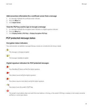 Page 93Add connection information for a certificate server from a message
1. In a message, highlight the certificate server indicator.
2. Press the  Menu key.
3. Click  Import Server .
View the PGP key used to sign or encrypt a message
1. In a message, highlight the encryption status indicator or a digital signature indicator.
2. Press the  Menu key.
3. Click  Display Sender's PGP Key  or Display Encryption PGP key .
PGP protected message status Encryption status indicators
Your administrator sets whether...