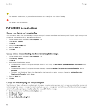 Page 94:The key status is not current, or your device requires more data to verify the trust status of the key.
: The sender’s PGP key is expired.
PGP protected message options Change your signing and encryption key
Your BlackBerry®  device uses your  PGP® key to encrypt messages in the sent items folder and includes your PGP public key in messages that
you send so that recipients can encrypt their reply messages.
1. On the Home screen or in a folder, click the  Options icon.
2. Click  Security Options .
3....