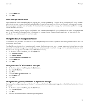 Page 955. Press the Menu key.
6. Click  Save.
About message classifications
If your BlackBerry® device is associated with an email account that uses a BlackBerry® Enterprise Server that supports this feature and your
administrator turns on message classifications, the BlackBerry Enterprise Server applies a minimum set of security actions to each message
that you compose, forward, or reply to, based on the classification that you assign to the message. Your administrator specifies the message
classifications...