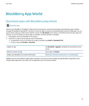 Page 29BlackBerry App World
Download apps with BlackBerry App World
Watch the video
Enhance your BlackBerry® PlayBook™ tablet with the many games, and social networking and productivity apps available 
through the BlackBerry App World™ storefront. Search for apps or browse the top downloaded and best selling apps. You can 
pay for items using your credit card or PayPal® account. The 
My World screen shows a streamlined view of all your apps and 
statuses, so you can quickly see which apps are installed,...