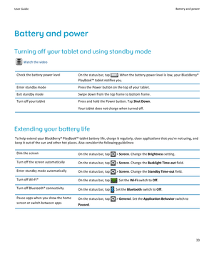 Page 35Battery and power
Turning off your tablet and using standby mode
Watch the video
Check the battery power level
On the status bar, tap  . When the battery power level is low, your BlackBerry® 
PlayBook™ tablet notifies you.
Enter standby mode Press the Power button on the top of your tablet.
Exit standby mode Swipe down from the top frame to bottom frame.
Turn off your tablet Press and hold the Power button. Tap Shut Down.
Your tablet does not charge when turned off. Extending your battery life
To help...