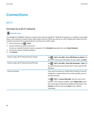 Page 36Connections
Wi-Fi
Connect to a Wi-Fi network
Watch the video
Your BlackBerry® PlayBook™ tablet can connect to the Internet using Wi-Fi®. Public Wi-Fi networks are available in many public 
places, such as libraries, airports, hotels, coffee shops, and so on. When you connect to a Wi-Fi network, your tablet saves the 
network and connects to it automatically the next time you're within range.
1.On the Status bar, tap  > Wi-Fi.
2.Tap the network you want to connect to.
To only see networks that...
