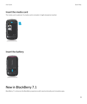 Page 11Insert the media card
The media card is optional. If a media card is included, it might already be inserted.
 
 
Insert the battery
 
 
New in BlackBerry 7.1
BlackBerry 7.1 enhances the BlackBerry experience with new functionality and innovative apps.
User GuideQuick Help
11  