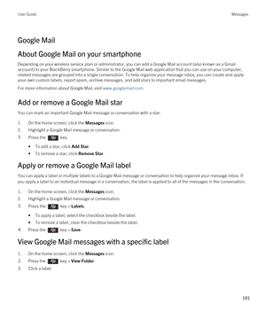 Page 101Google Mail
About Google Mail on your smartphone
Depending on your wireless service plan or administrator, you can add a Google Mail account (also known as a Gmail 
account) to your BlackBerry smartphone. Similar to the Google Mail web application that you can use on your computer, 
related messages are grouped into a single conversation. To help organize your message inbox, you can create and apply 
your own custom labels, report spam, archive messages, and add stars to important email messages.
For...