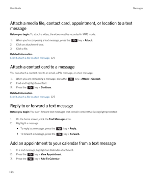 Page 104Attach a media file, contact card, appointment, or location to a text 
message
Before you begin: To attach a video, the video must be recorded in MMS mode.
1.When you're composing a text message, press the  key > Attach. 
2.Click an attachment type.
3.Click a file.
Related information
I can't attach a file to a text message, 127
Attach a contact card to a message
You can attach a contact card to an email, a PIN message, or a text message.
1.When you are composing a message, press the  key >...