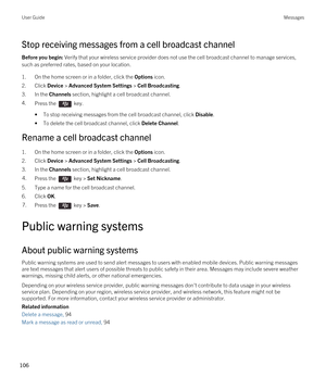 Page 106Stop receiving messages from a cell broadcast channel
Before you begin: Verify that your wireless service provider does not use the cell broadcast channel to manage services, 
such as preferred rates, based on your location.
1.On the home screen or in a folder, click the Options icon.
2.Click Device > Advanced System Settings > Cell Broadcasting.
3.In the Channels section, highlight a cell broadcast channel.
4.Press the  key. 
•To stop receiving messages from the cell broadcast channel, click Disable....