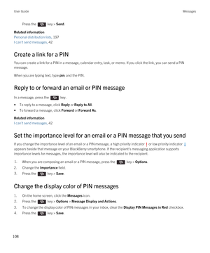 Page 108Press the  key > Send. 
Related information
Personal distribution lists, 197
I can't send messages, 42 
Create a link for a PIN
You can create a link for a PIN in a message, calendar entry, task, or memo. If you click the link, you can send a PIN 
message.
When you are typing text, type pin: and the PIN.
Reply to or forward an email or PIN message
In a message, press the  key. 
•To reply to a message, click Reply or Reply to All.
•To forward a message, click Forward or Forward As.
Related...