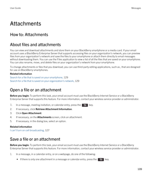 Page 109Attachments
How to: Attachments
About files and attachments
You can view and download attachments and store them on your BlackBerry smartphone or a media card. If your email 
account uses a 
BlackBerry Enterprise Server that supports accessing files on your organization's network, you can preview 
files from your organization's network and save the files to your smartphone or attach them directly to email messages 
without downloading them. You can use the Files application to view a list of all...