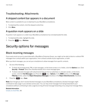 Page 112Troubleshooting: Attachments
A skipped content bar appears in a document
More content is available for you to download to your BlackBerry smartphone.
1.To download the content, click the skipped content bar.
2.Click More.
A question mark appears on a slide
A question mark appears on a slide if your BlackBerry smartphone has not downloaded the slide.
1.To download the slide, highlight the slide.
2.Press the  key > Retrieve.
Security options for messages
Block incoming messages
If your work email account...