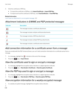 Page 1163.Click the certificate or PGP key.
•To import the certificate or PGPkey, click Import Certificate or Import PGP Key.
•To import and trust the certificate or PGP key, click Trust Certificate or Trust PGP Key
Related information
I can't open an attachment in an encrypted message, 121
Attachment indicators in S/MIME and PGP protected messages
IndicatorDescription The message includes a certificate attachment. The message includes multiple certificate attachments. The message includes a PGP key...