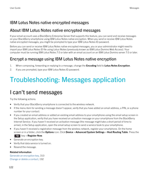 Page 122IBM Lotus Notes native encrypted messages
About IBM Lotus Notes native encrypted messages
If your email account uses a BlackBerry Enterprise Server that supports this feature, you can send and receive messages 
on your 
BlackBerry smartphone using IBM Lotus Notes native encryption. When you send or receive IBM Lotus Notes 
native encrypted messages, you might be prompted to type your IBM Lotus Notes ID password.
Before you can send or receive IBM Lotus Notes native encrypted messages, you or your...