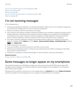 Page 123Turn on or turn off data service or set roaming options, 254
Options for email filters, 96 
Resend a message, 93 
Turn on, turn off, or check the status of a network connection, 252
Resend a message, 93 
I'm not receiving messages
Try the following actions:
•Verify that your BlackBerry smartphone is connected to the wireless network. If you're not in a wireless coverage area, 
you should receive messages when you return to a wireless coverage area.
•Reset your smartphone. Connect to the network...