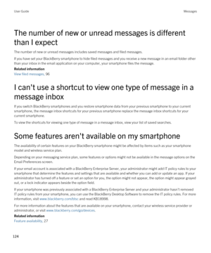 Page 124The number of new or unread messages is different 
than I expect
The number of new or unread messages includes saved messages and filed messages.
If you have set your BlackBerry smartphone to hide filed messages and you receive a new message in an email folder other 
than your inbox in the email application on your computer, your smartphone files the message.
Related information
View filed messages, 96 
I can't use a shortcut to view one type of message in a 
message inbox
If you switch BlackBerry...