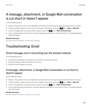 Page 125A message, attachment, or Google Mail conversation 
is cut short or doesn't appear
Try the following actions:
•Wait for a short period of time. Your BlackBerry smartphone receives long messages and attachments in sections.
•If "More available" appears at the end of the message or attachment, press the  key > More or More All.
•If part of a Google Mail conversation doesn't appear, press the  key > More of Conversation.
•If you're downloading an attachment, cancel the download and wait...