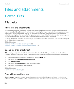 Page 128Files and attachments
How to: Files
File basics
About files and attachments
You can view and download attachments and store them on your BlackBerry smartphone or a media card. If your email 
account uses a 
BlackBerry Enterprise Server that supports accessing files on your organization's network, you can preview 
files from your organization's network and save the files to your smartphone or attach them directly to email messages 
without downloading them. You can use the Files application to...