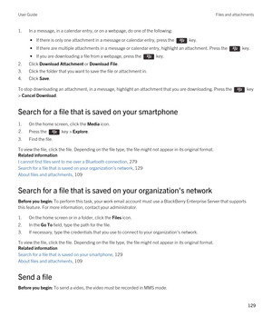 Page 1291.In a message, in a calendar entry, or on a webpage, do one of the following:
 • If there is only one attachment in a message or calendar entry, press the  key.
 • If there are multiple attachments in a message or calendar entry, highlight an attachment. Press the  key.
 • If you are downloading a file from a webpage, press the  key.
2.Click Download Attachment or Download File.
3.Click the folder that you want to save the file or attachment in.
4.Click Save.
To stop downloading an attachment, in a...