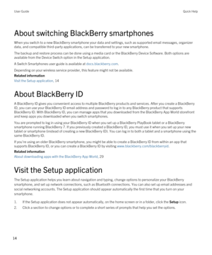 Page 14About switching BlackBerry smartphones
When you switch to a new BlackBerry smartphone your data and settings, such as supported email messages, organizer 
data, and compatible third-party applications, can be transferred to your new smartphone.
The backup and restore process can be done using a media card or the BlackBerry Device Software. Both options are 
available from the Device Switch option in the Setup application.
A Switch Smartphones user guide is available at docs.blackberry.com.
Depending on...
