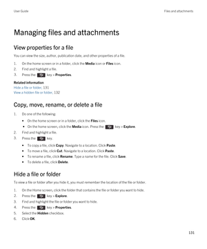 Page 131Managing files and attachments
View properties for a file
You can view the size, author, publication date, and other properties of a file.
1.On the home screen or in a folder, click the Media icon or Files icon.
2.Find and highlight a file.
3.Press the  key > Properties. 
Related information
Hide a file or folder, 131
View a hidden file or folder, 132
Copy, move, rename, or delete a file
1.Do one of the following:
•On the home screen or in a folder, click the Files icon.
 • On the home screen, click the...