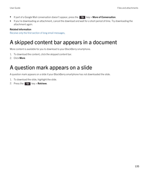 Page 135•If part of a Google Mail conversation doesn't appear, press the  key > More of Conversation.
•If you're downloading an attachment, cancel the download and wait for a short period of time. Try downloading the 
attachment again.
Related information
Receive only the first section of long email messages, 
A skipped content bar appears in a document
More content is available for you to download to your BlackBerry smartphone.
1.To download the content, click the skipped content bar.
2.Click More.
A...