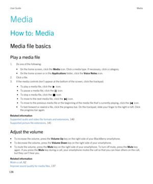 Page 136Media
How to: Media
Media file basics
Play a media file
1.Do one of the following:
•On the home screen, click the Media icon. Click a media type. If necessary, click a category.
•On the home screen or in the Applications folder, click the Voice Notes icon.
2.Click a file.
3.If the media controls don't appear at the bottom of the screen, click the trackpad.
 • To play a media file, click the  icon.
 • To pause a media file, click the  icon.
 • To stop a media file, click the  icon.
 • To move to the...