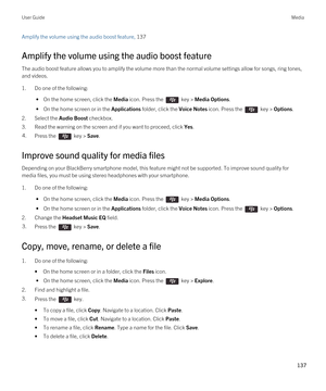 Page 137Amplify the volume using the audio boost feature, 137
Amplify the volume using the audio boost feature
The audio boost feature allows you to amplify the volume more than the normal volume settings allow for songs, ring tones, 
and videos.
1.Do one of the following:
 • On the home screen, click the Media icon. Press the  key > Media Options.
 • On the home screen or in the Applications folder, click the Voice Notes icon. Press the  key > Options.
2.Select the Audio Boost checkbox.
3.Read the warning on...