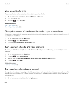 Page 138View properties for a file
You can view the size, author, publication date, and other properties of a file.
1.On the home screen or in a folder, click the Media icon or Files icon.
2.Find and highlight a file.
3.Press the  key > Properties. 
Related information
Hide a file or folder, 131 
View a hidden file or folder, 132 
Change the amount of time before the media player screen closes
If you pause or stop a media file for a certain period of time, the media player screen closes to optimize the...