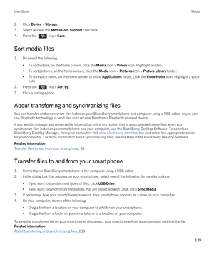 Page 1392.Click Device > Storage.
3.Select or clear the Media Card Support checkbox.
4.Press the  key > Save. 
Sort media files
1.Do one of the following:
•To sort videos, on the home screen, click the Media icon > Videos icon. Highlight a video.
•To sort pictures, on the home screen, click the Media icon > Pictures icon > Picture Library folder.
•To sort voice notes, on the home screen or in the Applications folder, click the Voice Notes icon. Highlight a voice 
note.
2.Press the  key > Sort by. 
3.Click a...
