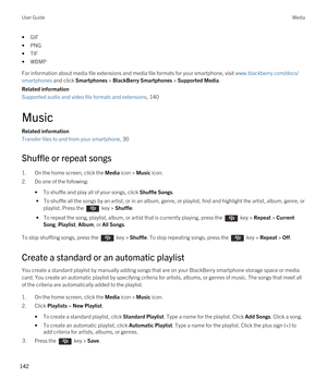 Page 142•GIF
•PNG
•TIF
•WBMP
For information about media file extensions and media file formats for your smartphone, visit www.blackberry.com/docs/
smartphones
 and click Smartphones > BlackBerry Smartphones > Supported Media.
Related information
Supported audio and video file formats and extensions, 140 
Music
Related information
Transfer files to and from your smartphone, 30 
Shuffle or repeat songs
1.On the home screen, click the Media icon > Music icon.
2.Do one of the following:
•To shuffle and play all of...