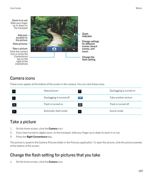 Page 147 
Camera icons
These icons appear at the bottom of the screen in the camera. You can click these icons.
 View pictures Geotagging is turned on Geotagging is turned off Take another picture Flash is turned on Flash is turned off Automatic flash mode Scene mode
Take a picture
1.On the home screen, click the Camera icon.
2.If you have turned on digital zoom, on the trackpad, slide your finger up or down to zoom in or out.
3.Press the Right Convenience key.
The picture is saved to the Camera Pictures folder...