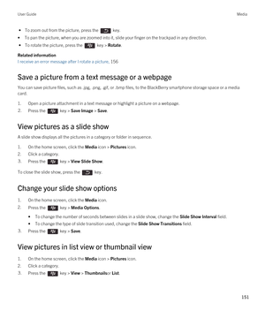 Page 151 • To zoom out from the picture, press the  key.
•To pan the picture, when you are zoomed into it, slide your finger on the trackpad in any direction. 
 • To rotate the picture, press the  key > Rotate.
Related information
I receive an error message after I rotate a picture, 156
Save a picture from a text message or a webpage
You can save picture files, such as .jpg, .png, .gif, or .bmp files, to the BlackBerry smartphone storage space or a media 
card.
1.Open a picture attachment in a text message or...