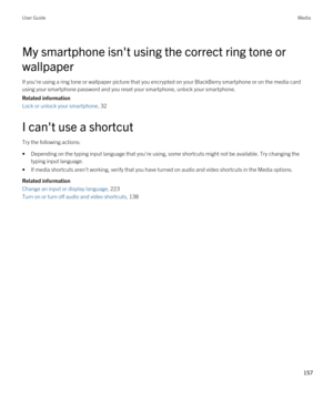 Page 157My smartphone isn't using the correct ring tone or 
wallpaper
If you're using a ring tone or wallpaper picture that you encrypted on your BlackBerry smartphone or on the media card 
using your smartphone password and you reset your smartphone, unlock your smartphone.
Related information
Lock or unlock your smartphone, 32 
I can't use a shortcut
Try the following actions:
•Depending on the typing input language that you're using, some shortcuts might not be available. Try changing the...