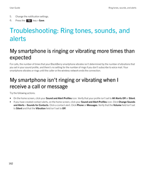 Page 1625.Change the notification settings.6.Press the  key > Save.
Troubleshooting: Ring tones, sounds, and 
alerts
My smartphone is ringing or vibrating more times than 
expected
For calls, the number of times that your BlackBerry smartphone vibrates isn't determined by the number of vibrations that 
you set in your sound profile, and there's no setting for the number of rings if you don't subscribe to voice mail. Your  smartphone vibrates or rings until the caller or the wireless network ends the...