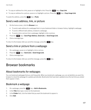 Page 167 • To copy an address for a link, pause on or highlight a link. Press the  key > Copy Link.
 • To copy an address for a picture, pause on or highlight a picture. Press the  key > Copy Image Link.
To paste the address, press the  key > Paste.
Send a web address, link, or picture
1.On the home screen, click the Browser icon.
•To send a web address for a webpage that is in your bookmark folder or browser history, highlight a webpage.
•To send a different web address, browse to a webpage.
•To send a link or...