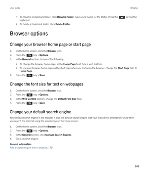 Page 169 • To rename a bookmark folder, click Rename Folder. Type a new name for the folder. Press the  key on the 
keyboard.
•To delete a bookmark folder, click Delete Folder.
Browser options
Change your browser home page or start page
1.On the home screen, click the Browser icon.
2.Press the  key > Options. 
3.In the General section, do one of the following:
•To change the browser home page, in the Home Page field, type a web address.
•To use your browser home page as the start page when you first open the...