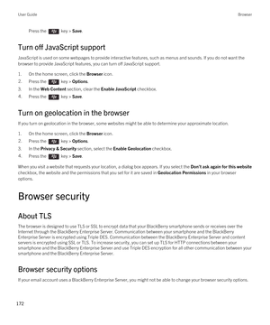 Page 172Press the  key > Save. 
Turn off JavaScript support
JavaScript is used on some webpages to provide interactive features, such as menus and sounds. If you do not want the 
browser to provide JavaScript features, you can turn off JavaScript support.
1.On the home screen, click the Browser icon.
2.Press the  key > Options. 
3.In the Web Content section, clear the Enable JavaScript checkbox.
4.Press the  key > Save. 
Turn on geolocation in the browser
If you turn on geolocation in the browser, some websites...