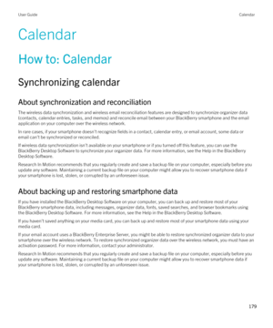 Page 179Calendar
How to: Calendar
Synchronizing calendar
About synchronization and reconciliation
The wireless data synchronization and wireless email reconciliation features are designed to synchronize organizer data 
(contacts, calendar entries, tasks, and memos) and reconcile email between your 
BlackBerry smartphone and the email 
application on your computer over the wireless network.
In rare cases, if your smartphone doesn't recognize fields in a contact, calendar entry, or email account, some data or...